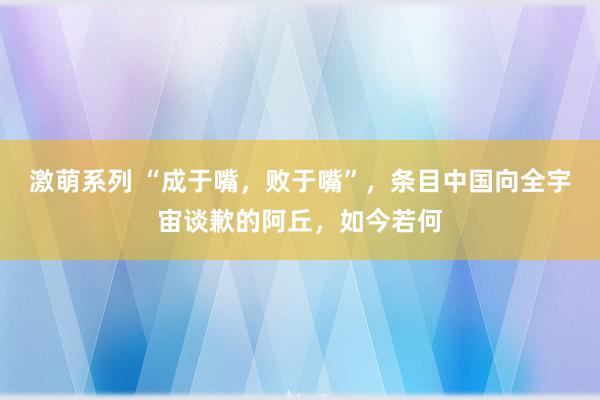 激萌系列 “成于嘴，败于嘴”，条目中国向全宇宙谈歉的阿丘，如今若何