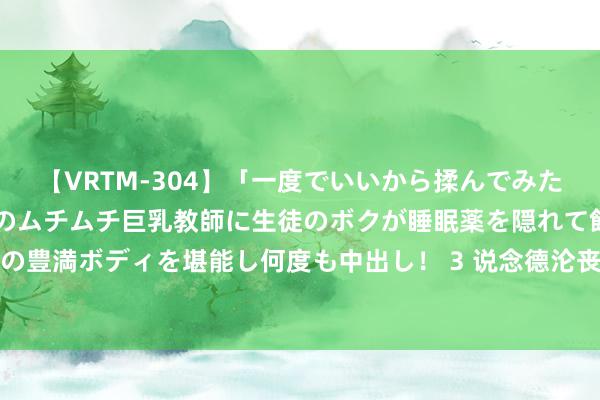 【VRTM-304】「一度でいいから揉んでみたい！」はち切れんばかりのムチムチ巨乳教師に生徒のボクが睡眠薬を隠れて飲ませて、夢の豊満ボディを堪能し何度も中出し！ 3 说念德沦丧：明朝一火于全阶级流氓化的深度分解