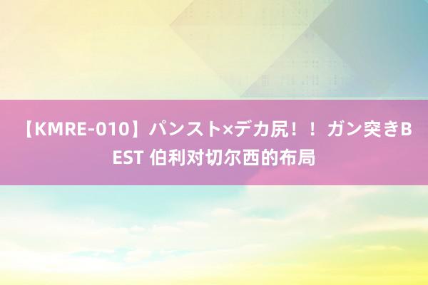 【KMRE-010】パンスト×デカ尻！！ガン突きBEST 伯利对切尔西的布局