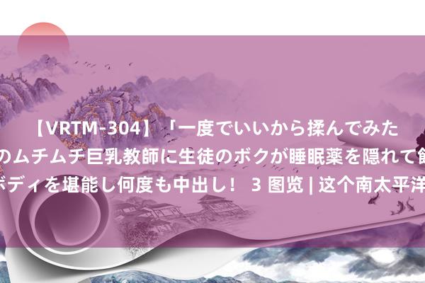 【VRTM-304】「一度でいいから揉んでみたい！」はち切れんばかりのムチムチ巨乳教師に生徒のボクが睡眠薬を隠れて飲ませて、夢の豊満ボディを堪能し何度も中出し！ 3 图览 | 这个南太平洋岛国，为何是中国出奇万里长征的真确一又友？