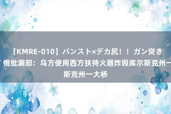 【KMRE-010】パンスト×デカ尻！！ガン突きBEST 俄纰漏部：乌方使用西方扶持火器炸毁库尔斯克州一大桥