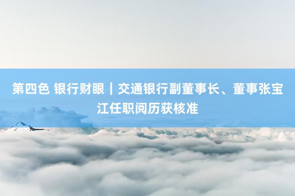 第四色 银行财眼｜交通银行副董事长、董事张宝江任职阅历获核准