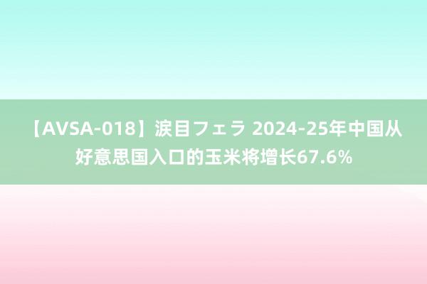 【AVSA-018】涙目フェラ 2024-25年中国从好意思国入口的玉米将增长67.6%