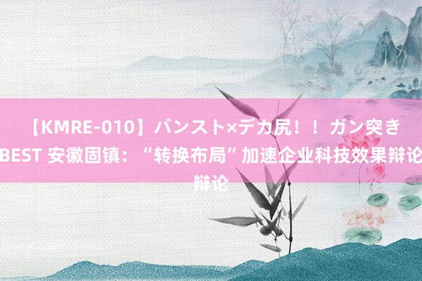 【KMRE-010】パンスト×デカ尻！！ガン突きBEST 安徽固镇：“转换布局”加速企业科技效果辩论