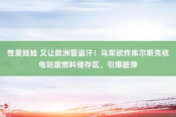 性爱娃娃 又让欧洲冒盗汗！乌军欲炸库尔斯克核电站废燃料储存区，引爆脏弹