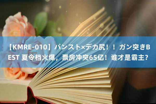 【KMRE-010】パンスト×デカ尻！！ガン突きBEST 夏令档火爆，票房冲突65亿！谁才是霸主？