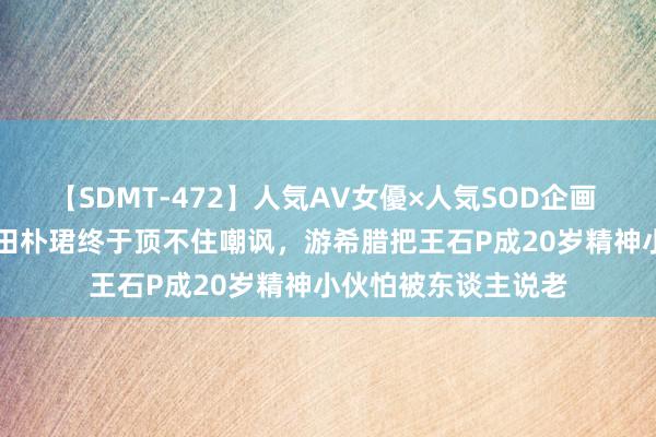 【SDMT-472】人気AV女優×人気SOD企画 女優祭7時間40分 田朴珺终于顶不住嘲讽，游希腊把王石P成20岁精神小伙怕被东谈主说老