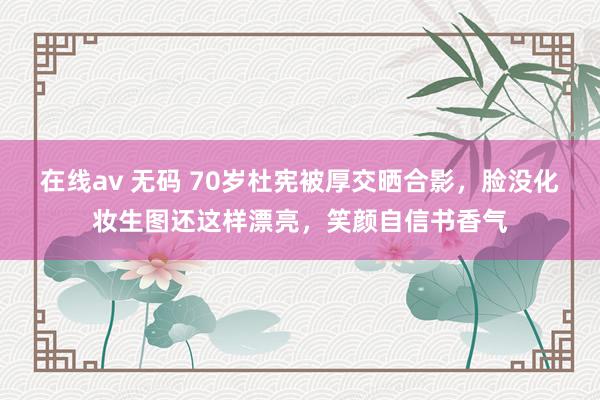 在线av 无码 70岁杜宪被厚交晒合影，脸没化妆生图还这样漂亮，笑颜自信书香气