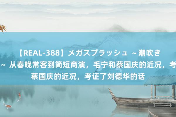 【REAL-388】メガスプラッシュ ～潮吹き絶頂スペシャル～ 从春晚常客到简短商演，毛宁和蔡国庆的近况，考证了刘德华的话