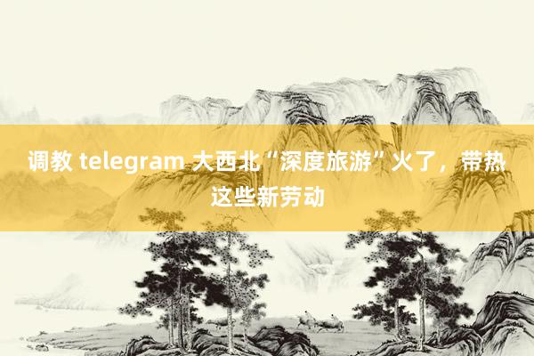 调教 telegram 大西北“深度旅游”火了，带热这些新劳动