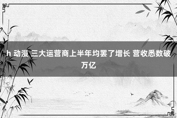 h 动漫 三大运营商上半年均罢了增长 营收悉数破万亿