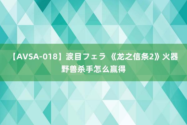 【AVSA-018】涙目フェラ 《龙之信条2》火器野兽杀手怎么赢得