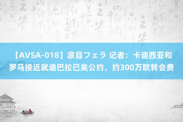 【AVSA-018】涙目フェラ 记者：卡迪西亚和罗马接近就迪巴拉已矣公约，约300万欧转会费