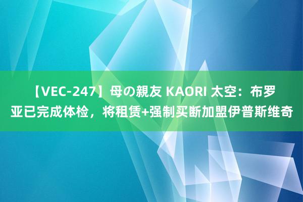 【VEC-247】母の親友 KAORI 太空：布罗亚已完成体检，将租赁+强制买断加盟伊普斯维奇