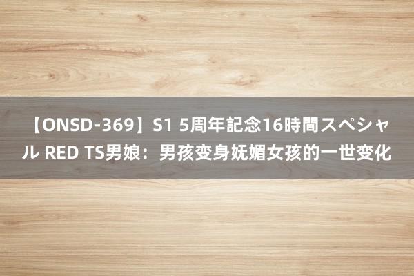 【ONSD-369】S1 5周年記念16時間スペシャル RED TS男娘：男孩变身妩媚女孩的一世变化