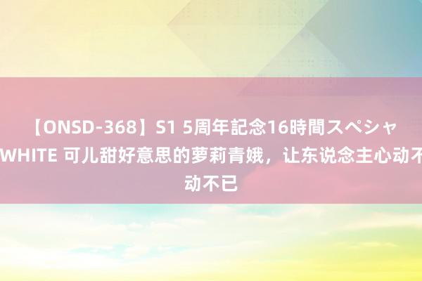 【ONSD-368】S1 5周年記念16時間スペシャル WHITE 可儿甜好意思的萝莉青娥，让东说念主心动不已