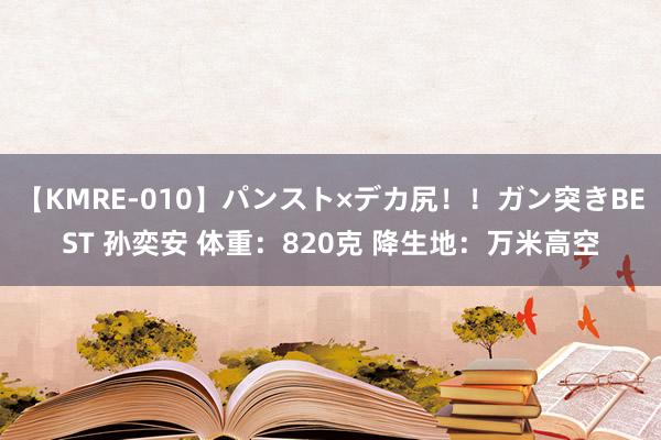 【KMRE-010】パンスト×デカ尻！！ガン突きBEST 孙奕安 体重：820克 降生地：万米高空