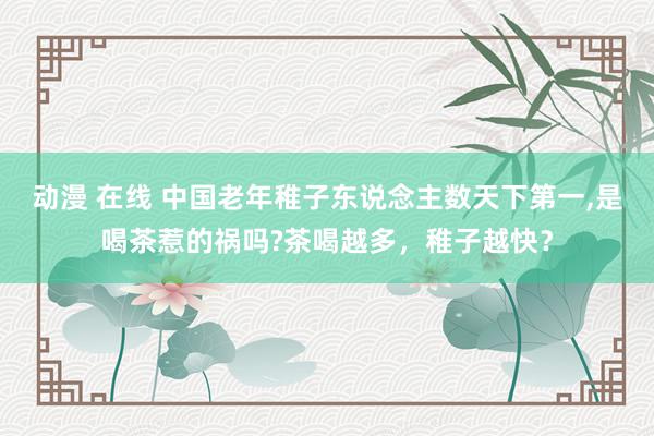 动漫 在线 中国老年稚子东说念主数天下第一,是喝茶惹的祸吗?茶喝越多，稚子越快？