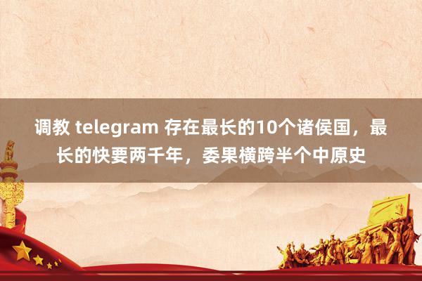 调教 telegram 存在最长的10个诸侯国，最长的快要两千年，委果横跨半个中原史