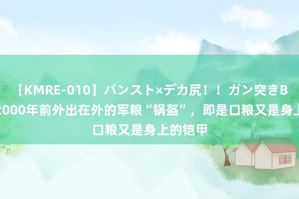 【KMRE-010】パンスト×デカ尻！！ガン突きBEST 在2000年前外出在外的军粮“锅盔”，即是口粮又是身上的铠甲