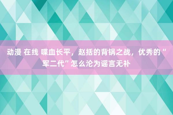 动漫 在线 喋血长平，赵括的背锅之战，优秀的“军二代”怎么沦为谣言无补