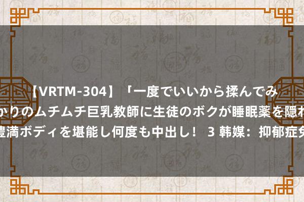 【VRTM-304】「一度でいいから揉んでみたい！」はち切れんばかりのムチムチ巨乳教師に生徒のボクが睡眠薬を隠れて飲ませて、夢の豊満ボディを堪能し何度も中出し！ 3 韩媒：抑郁症免服兵役东谈主数激增，韩在精神健康方面普及从戎条目