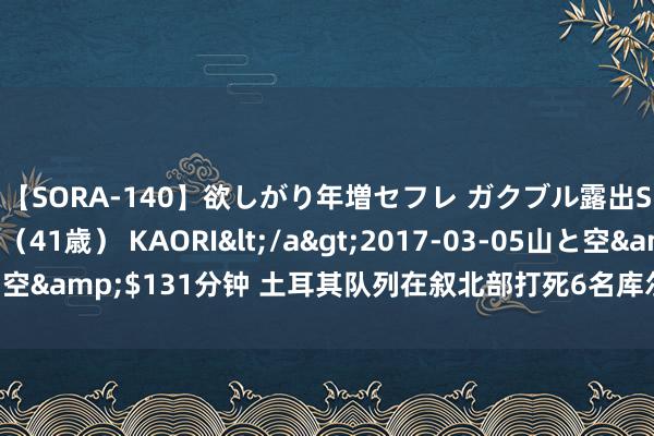 【SORA-140】欲しがり年増セフレ ガクブル露出SEX かおりサン（41歳） KAORI</a>2017-03-05山と空&$131分钟 土耳其队列在叙北部打死6名库尔德武装东说念主员