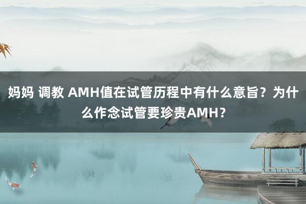 妈妈 调教 AMH值在试管历程中有什么意旨？为什么作念试管要珍贵AMH？