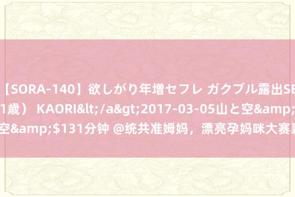 【SORA-140】欲しがり年増セフレ ガクブル露出SEX かおりサン（41歳） KAORI</a>2017-03-05山と空&$131分钟 @统共准姆妈，漂亮孕妈咪大赛襄阳赛区驱动报名！