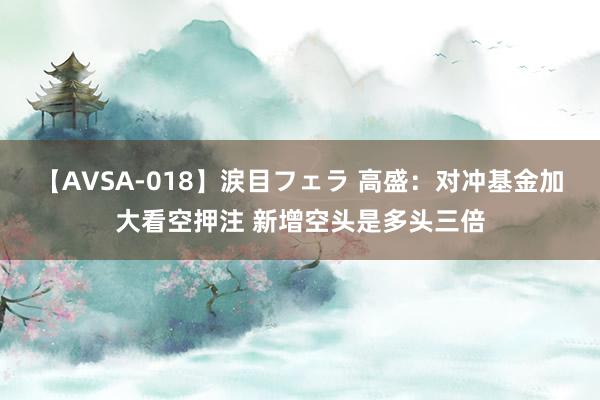 【AVSA-018】涙目フェラ 高盛：对冲基金加大看空押注 新增空头是多头三倍