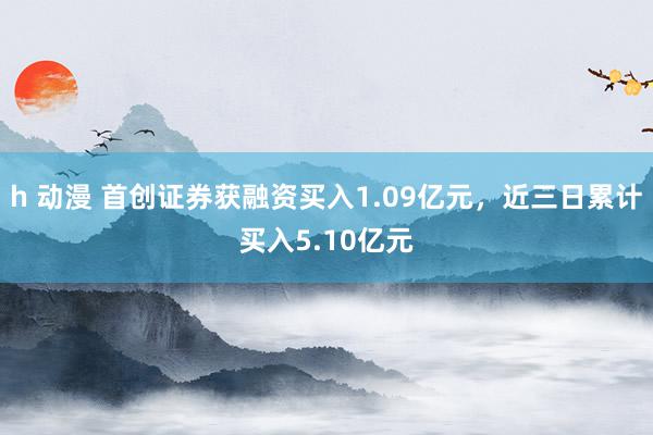 h 动漫 首创证券获融资买入1.09亿元，近三日累计买入5.10亿元