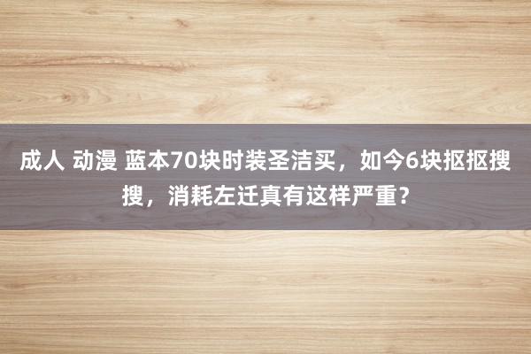 成人 动漫 蓝本70块时装圣洁买，如今6块抠抠搜搜，消耗左迁真有这样严重？