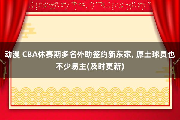 动漫 CBA休赛期多名外助签约新东家, 原土球员也不少易主(及时更新)