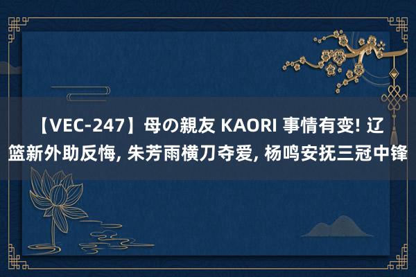 【VEC-247】母の親友 KAORI 事情有变! 辽篮新外助反悔, 朱芳雨横刀夺爱, 杨鸣安抚三冠中锋