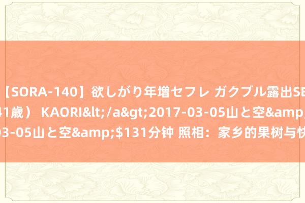 【SORA-140】欲しがり年増セフレ ガクブル露出SEX かおりサン（41歳） KAORI</a>2017-03-05山と空&$131分钟 照相：家乡的果树与快意（2）