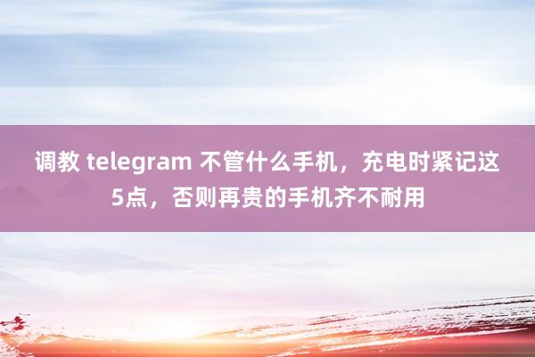 调教 telegram 不管什么手机，充电时紧记这5点，否则再贵的手机齐不耐用