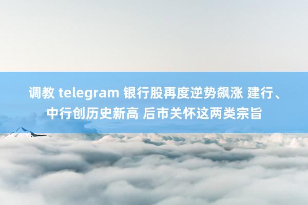 调教 telegram 银行股再度逆势飙涨 建行、中行创历史新高 后市关怀这两类宗旨