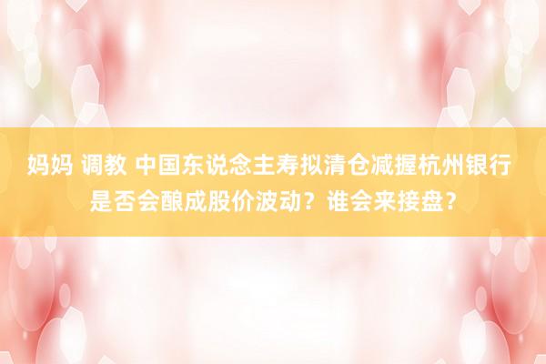 妈妈 调教 中国东说念主寿拟清仓减握杭州银行 是否会酿成股价波动？谁会来接盘？