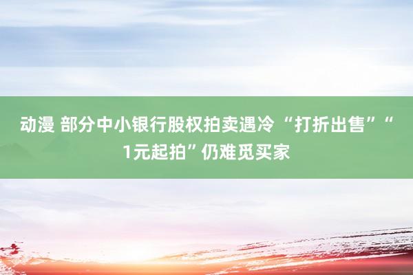 动漫 部分中小银行股权拍卖遇冷 “打折出售”“1元起拍”仍难觅买家