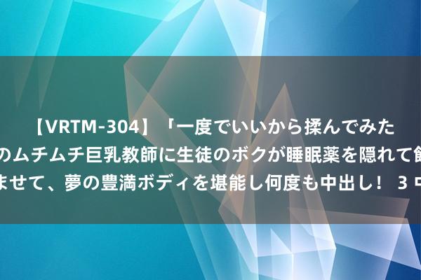 【VRTM-304】「一度でいいから揉んでみたい！」はち切れんばかりのムチムチ巨乳教師に生徒のボクが睡眠薬を隠れて飲ませて、夢の豊満ボディを堪能し何度も中出し！ 3 中国中铁在大连诞生矿业公司