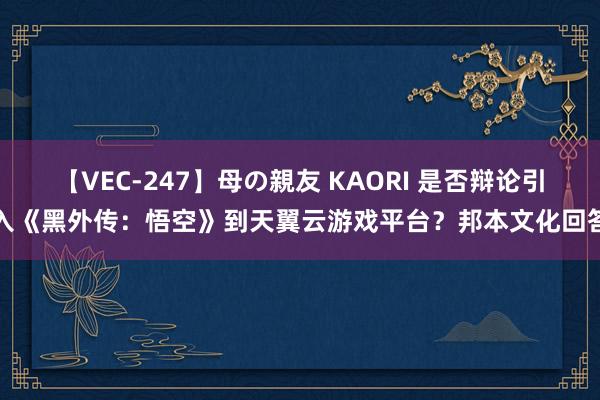 【VEC-247】母の親友 KAORI 是否辩论引入《黑外传：悟空》到天翼云游戏平台？邦本文化回答