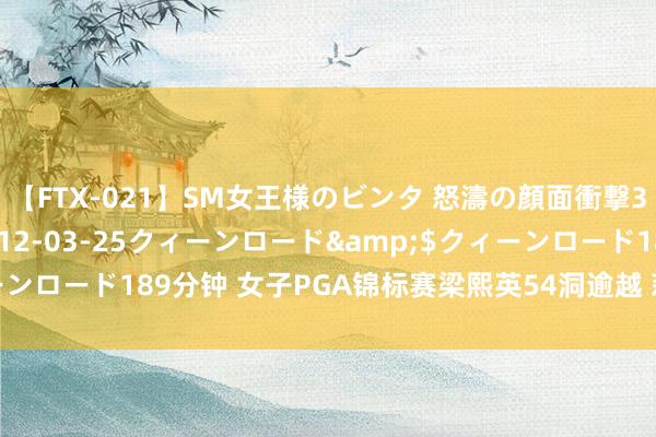 【FTX-021】SM女王様のビンタ 怒濤の顔面衝撃3時間</a>2012-03-25クィーンロード&$クィーンロード189分钟 女子PGA锦标赛梁熙英54洞逾越 莉利娅T5林希妤T14