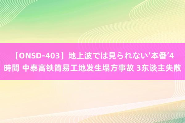 【ONSD-403】地上波では見られない‘本番’4時間 中泰高铁简易工地发生塌方事故 3东谈主失散