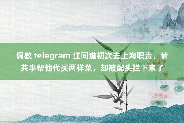 调教 telegram 江同道初次去上海职责，请共事帮他代买两样菜，却被配头拦下来了