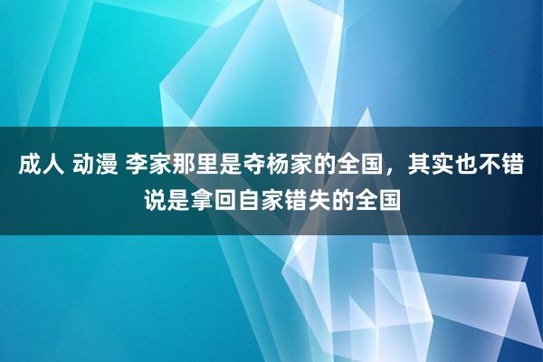 成人 动漫 李家那里是夺杨家的全国，其实也不错说是拿回自家错失的全国