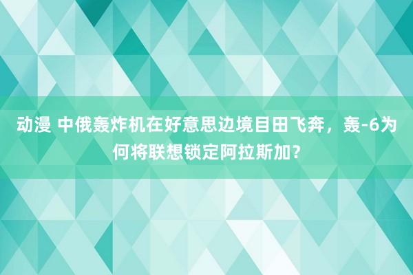 动漫 中俄轰炸机在好意思边境目田飞奔，轰-6为何将联想锁定阿拉斯加？