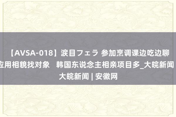 【AVSA-018】涙目フェラ 参加烹调课边吃边聊、通过应用相貌找对象   韩国东说念主相亲项目多_大皖新闻 | 安徽网