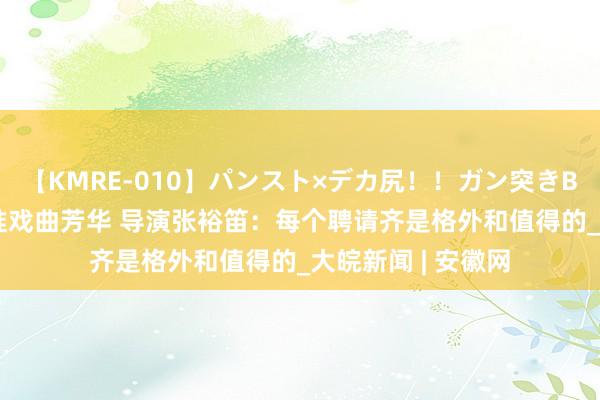 【KMRE-010】パンスト×デカ尻！！ガン突きBEST 《倒仓》瞄准戏曲芳华 导演张裕笛：每个聘请齐是格外和值得的_大皖新闻 | 安徽网