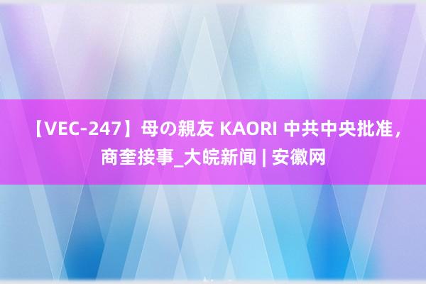 【VEC-247】母の親友 KAORI 中共中央批准，商奎接事_大皖新闻 | 安徽网