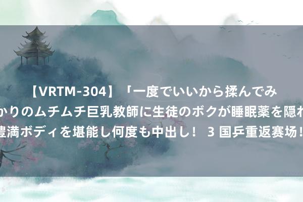 【VRTM-304】「一度でいいから揉んでみたい！」はち切れんばかりのムチムチ巨乳教師に生徒のボクが睡眠薬を隠れて飲ませて、夢の豊満ボディを堪能し何度も中出し！ 3 国乒重返赛场！主力整体缺席新奥运周期第一战，刘国梁训导年青东谈主